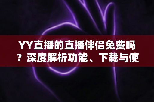 YY直播的直播伴侣免费吗？深度解析功能、下载与使用成本，新手主播必读指南