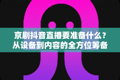 京剧抖音直播要准备什么?从设备到内容的全方位筹备指南,助你打造人气戏曲直播间 京剧抖音直播要准备什么?从设备到内容的全方位筹备指南,助你打造人气戏曲直播间