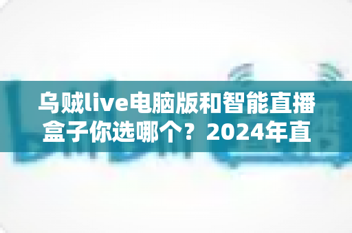 乌贼live电脑版和智能直播盒子你选哪个?2024年直播设备选购全攻略 乌贼live电脑版和智能直播盒子你选哪个?2024年直播设备选购全攻略