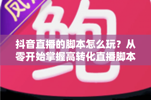 抖音直播的脚本怎么玩？从零开始掌握高转化直播脚本的完整攻略