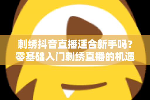 刺绣抖音直播适合新手吗?零基础入门刺绣直播的机遇、挑战与实战指南 刺绣抖音直播适合新手吗?零基础入门刺绣直播的机遇、挑战与实战指南