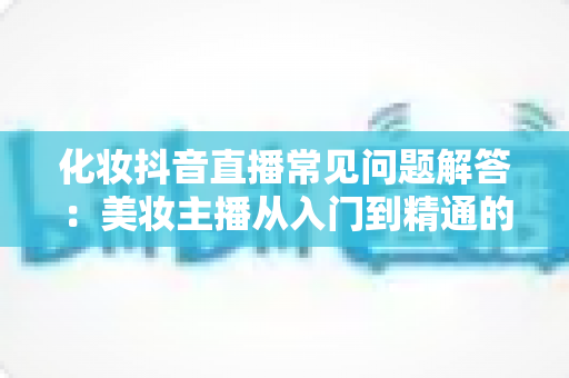 化妆抖音直播常见问题解答:美妆主播从入门到精通的实战全攻略 化妆抖音直播常见问题解答:美妆主播从入门到精通的实战全攻略