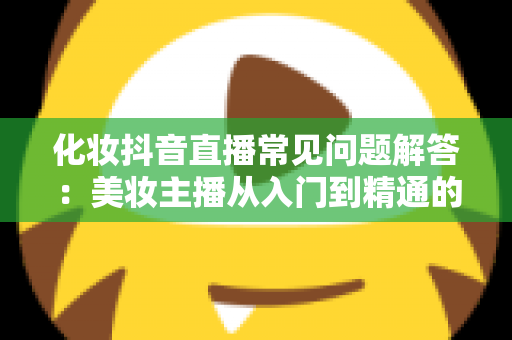 化妆抖音直播常见问题解答:美妆主播从入门到精通的实战全攻略 化妆抖音直播常见问题解答:美妆主播从入门到精通的实战全攻略