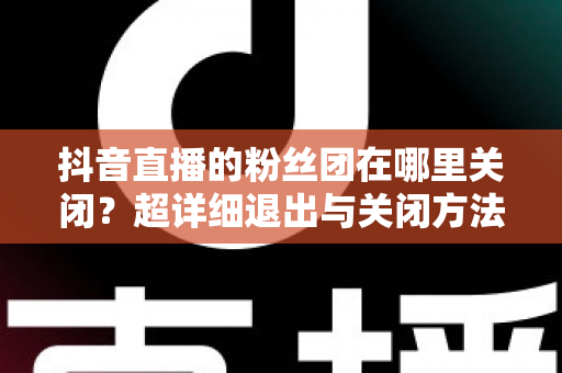 抖音直播的粉丝团在哪里关闭?超详细退出与关闭方法全解析 抖音直播的粉丝团在哪里关闭?超详细退出与关闭方法全解析