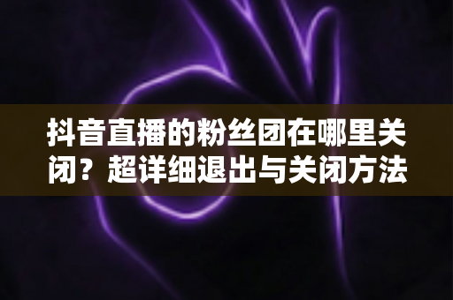 抖音直播的粉丝团在哪里关闭?超详细退出与关闭方法全解析 抖音直播的粉丝团在哪里关闭?超详细退出与关闭方法全解析