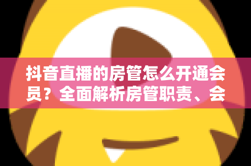 抖音直播的房管怎么开通会员?全面解析房管职责、会员开通步骤与常见问题 抖音直播的房管怎么开通会员?全面解析房管职责、会员开通步骤与常见问题