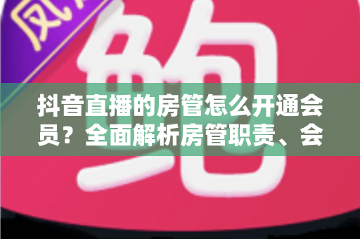 抖音直播的房管怎么开通会员?全面解析房管职责、会员开通步骤与常见问题 抖音直播的房管怎么开通会员?全面解析房管职责、会员开通步骤与常见问题