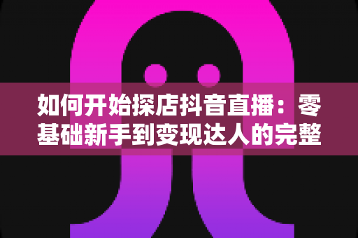 如何开始探店抖音直播：零基础新手到变现达人的完整实战指南