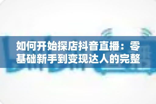 如何开始探店抖音直播：零基础新手到变现达人的完整实战指南