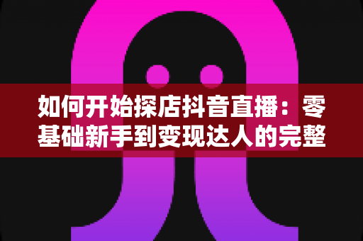 如何开始探店抖音直播：零基础新手到变现达人的完整实战指南