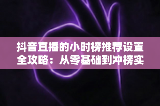 抖音直播的小时榜推荐设置全攻略：从零基础到冲榜实战的完整指南