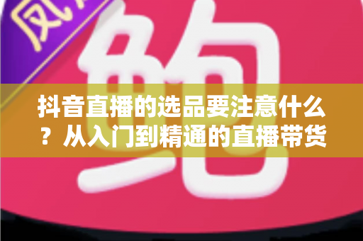 抖音直播的选品要注意什么？从入门到精通的直播带货选品全攻略