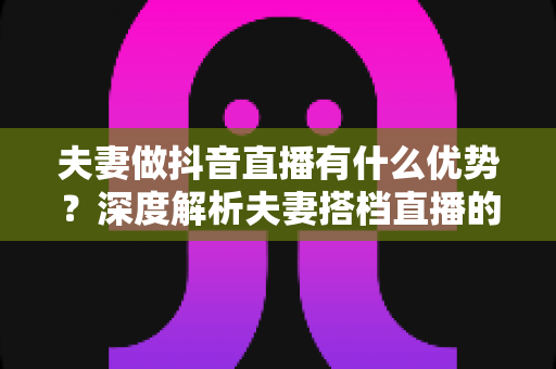 夫妻做抖音直播有什么优势？深度解析夫妻搭档直播的六大红利与实操建议