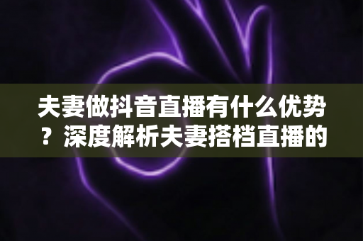 夫妻做抖音直播有什么优势？深度解析夫妻搭档直播的六大红利与实操建议