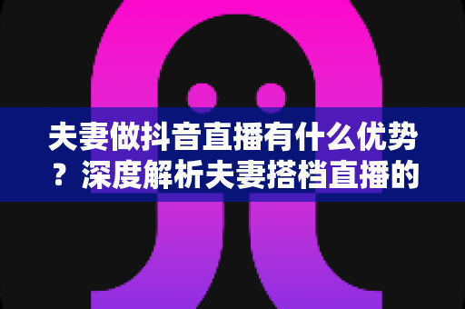 夫妻做抖音直播有什么优势？深度解析夫妻搭档直播的六大红利与实操建议