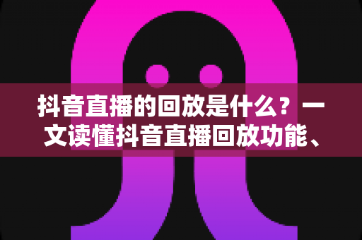 抖音直播的回放是什么?一文读懂抖音直播回放功能、查看方法与运营价值全解析 抖音直播的回放是什么?一文读懂抖音直播回放功能、查看方法与运营价值全解析