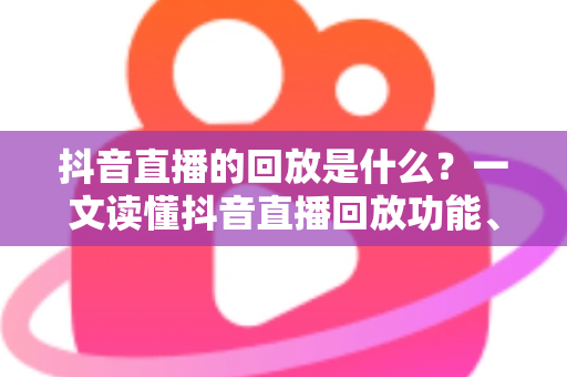 抖音直播的回放是什么?一文读懂抖音直播回放功能、查看方法与运营价值全解析 抖音直播的回放是什么?一文读懂抖音直播回放功能、查看方法与运营价值全解析