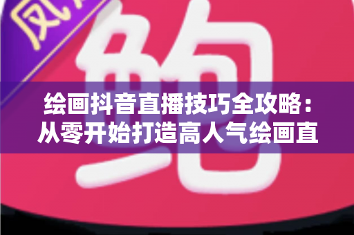 绘画抖音直播技巧全攻略:从零开始打造高人气绘画直播间 绘画抖音直播技巧全攻略:从零开始打造高人气绘画直播间