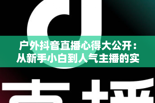 户外抖音直播心得大公开:从新手小白到人气主播的实战经验与避坑指南 户外抖音直播心得大公开:从新手小白到人气主播的实战经验与避坑指南
