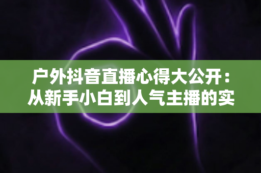 户外抖音直播心得大公开:从新手小白到人气主播的实战经验与避坑指南 户外抖音直播心得大公开:从新手小白到人气主播的实战经验与避坑指南