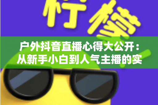 户外抖音直播心得大公开:从新手小白到人气主播的实战经验与避坑指南 户外抖音直播心得大公开:从新手小白到人气主播的实战经验与避坑指南