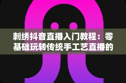 刺绣抖音直播入门教程:零基础玩转传统手工艺直播的实战指南 刺绣抖音直播入门教程:零基础玩转传统手工艺直播的实战指南