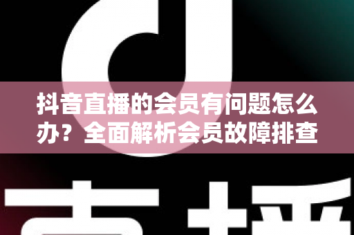 抖音直播的会员有问题怎么办？全面解析会员故障排查与解决攻略，助你快速恢复权益正常使用