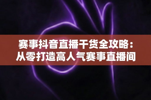 赛事抖音直播干货全攻略:从零打造高人气赛事直播间的实战秘籍 赛事抖音直播干货全攻略:从零打造高人气赛事直播间的实战秘籍