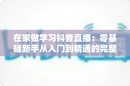 在家做学习抖音直播:零基础新手从入门到精通的完整实战指南 在家做学习抖音直播:零基础新手从入门到精通的完整实战指南
