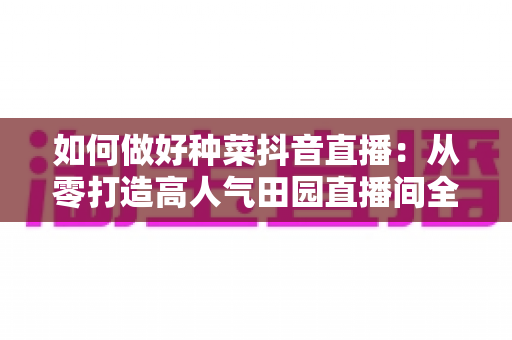 如何做好种菜抖音直播：从零打造高人气田园直播间全攻略