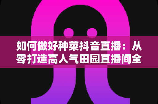 如何做好种菜抖音直播：从零打造高人气田园直播间全攻略
