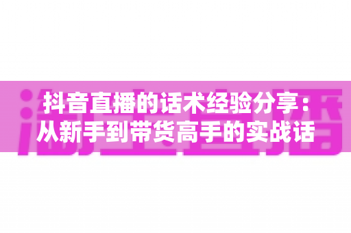抖音直播的话术经验分享:从新手到带货高手的实战话术指南 抖音直播的话术经验分享:从新手到带货高手的实战话术指南