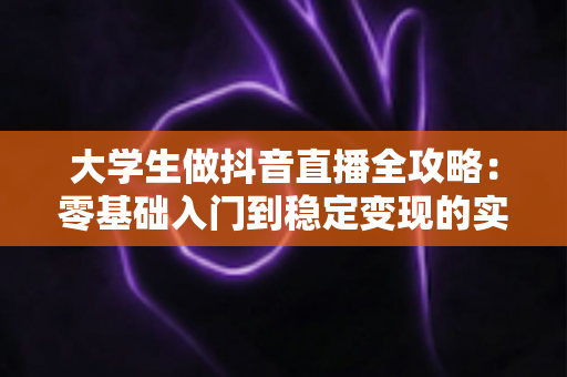 大学生做抖音直播全攻略:零基础入门到稳定变现的实战指南 大学生做抖音直播全攻略:零基础入门到稳定变现的实战指南