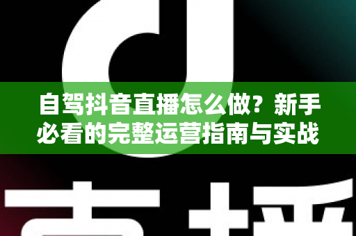 自驾抖音直播怎么做?新手必看的完整运营指南与实战技巧 自驾抖音直播怎么做?新手必看的完整运营指南与实战技巧