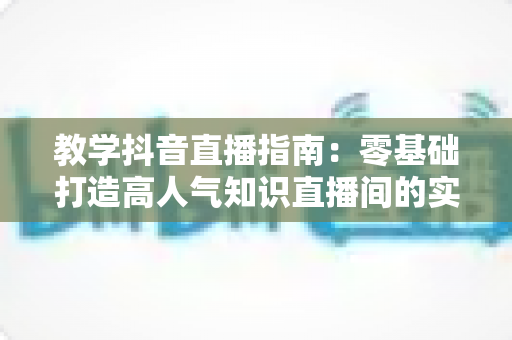 教学抖音直播指南:零基础打造高人气知识直播间的实战全攻略 教学抖音直播指南:零基础打造高人气知识直播间的实战全攻略