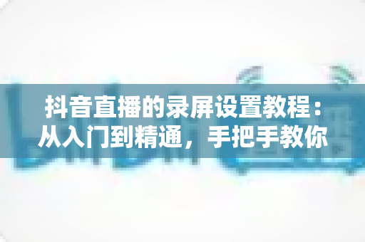抖音直播的录屏设置教程：从入门到精通，手把手教你录制高清直播画面不留遗憾