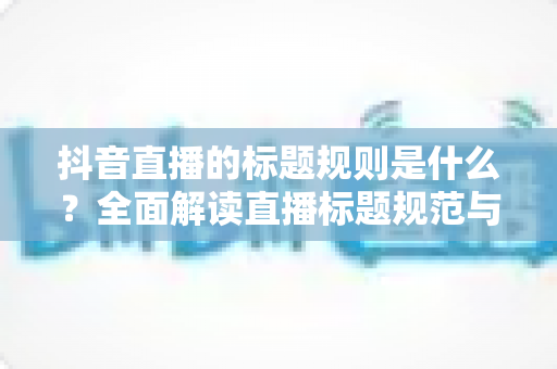 抖音直播的标题规则是什么？全面解读直播标题规范与优化技巧，助你快速提升直播间人气