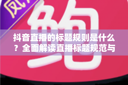 抖音直播的标题规则是什么？全面解读直播标题规范与优化技巧，助你快速提升直播间人气