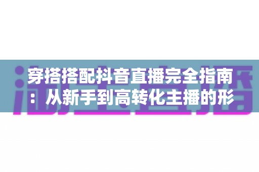 穿搭搭配抖音直播完全指南:从新手到高转化主播的形象打造秘籍 穿搭搭配抖音直播完全指南:从新手到高转化主播的形象打造秘籍