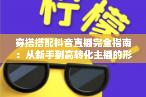穿搭搭配抖音直播完全指南:从新手到高转化主播的形象打造秘籍 穿搭搭配抖音直播完全指南:从新手到高转化主播的形象打造秘籍