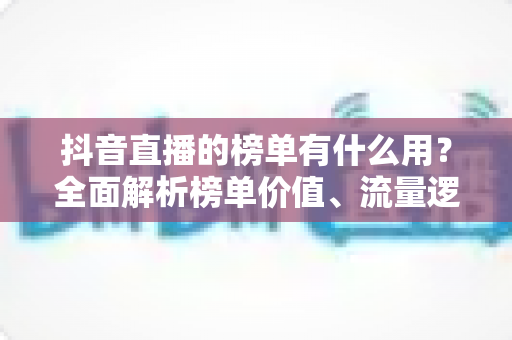 抖音直播的榜单有什么用？全面解析榜单价值、流量逻辑与运营攻略