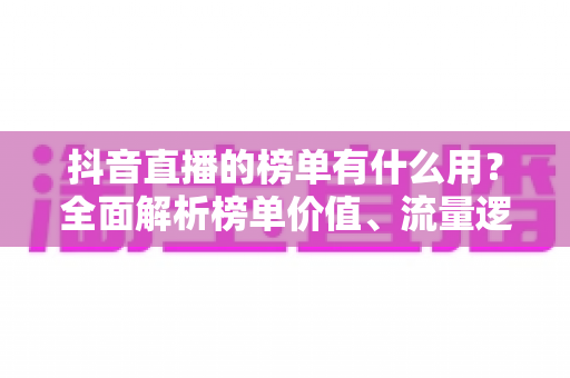 抖音直播的榜单有什么用？全面解析榜单价值、流量逻辑与运营攻略