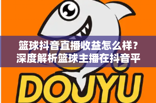 篮球抖音直播收益怎么样?深度解析篮球主播在抖音平台的真实收入与变现潜力 篮球抖音直播收益怎么样?深度解析篮球主播在抖音平台的真实收入与变现潜力