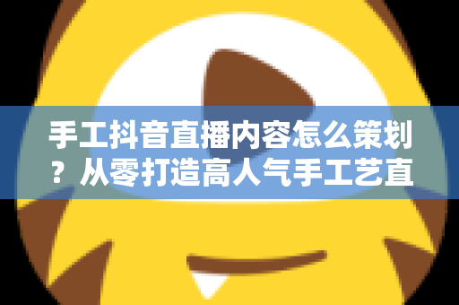 手工抖音直播内容怎么策划？从零打造高人气手工艺直播间的完整指南