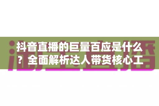 抖音直播的巨量百应是什么？全面解析达人带货核心工具的功能、用法与实操价值