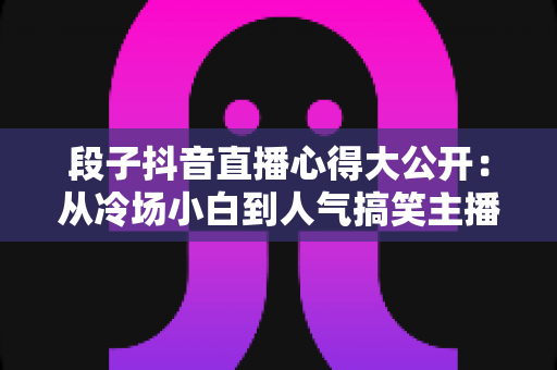 段子抖音直播心得大公开:从冷场小白到人气搞笑主播的实战经验指南 段子抖音直播心得大公开:从冷场小白到人气搞笑主播的实战经验指南