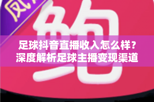 足球抖音直播收入怎么样？深度解析足球主播变现渠道与真实收益水平