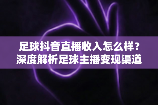 足球抖音直播收入怎么样？深度解析足球主播变现渠道与真实收益水平