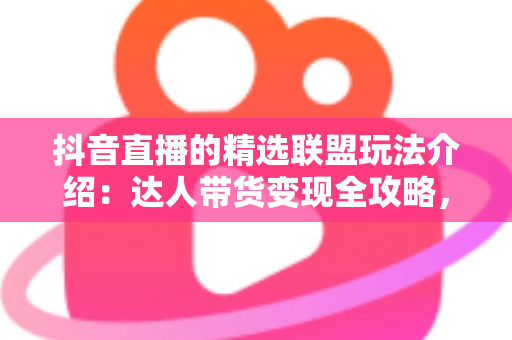 抖音直播的精选联盟玩法介绍：达人带货变现全攻略，新手也能快速上手