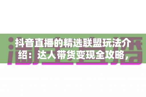 抖音直播的精选联盟玩法介绍：达人带货变现全攻略，新手也能快速上手
